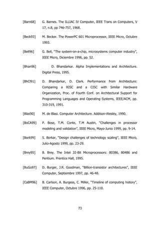 [Barn68] G. Barnes. The ILLIAC IV Computer, IEEE Trans on Computers, V 
17, n.8, pp 746-757, 1968. 
[Beck93] M. Becker. The PowerPC 601 Microprocessor, IEEE Micro, Octubre 
73 
1993. 
[Bell96] G. Bell, “The system-on-a-chip, microsystems computer industry”, 
IEEE Micro, Diciembre 1996, pp. 52. 
[Bhan96] D. Bhandarkar. Alpha Implementations and Architecture. 
Digital Press, 1995. 
[BhCl91] D. Bhandarkar, D. Clark. Performance from Architecture: 
Comparing a RISC and a CISC with Similar Hardware 
Organization, Proc. of Fourth Conf. on Architectural Support for 
Programming Languages and Operating Systems, IEEE/ACM, pp. 
310-319, 1991. 
[Blas90] M. de Blasi. Computer Architecture. Addison-Wesley, 1990. 
[BoCA99] P. Bose, T.M. Conte, T.M Austin, “Challenges in processor 
modeling and validation”, IEEE Micro, Mayo-Junio 1999, pp. 9-14. 
[Bork99] S. Borkar, “Design challenges of technology scaling”, IEEE Micro, 
Julio-Agosto 1999, pp. 23-29. 
[Brey95] B. Brey. The Intel 32-Bit Microprocessors: 80386, 80486 and 
Pentium. Prentice Hall, 1995. 
[BuGo97] D. Burger, J.R. Goodman, “Billion-transistor architectures”, IEEE 
Computer, Septiembre 1997, pp. 46-48. 
[CaBM96] B. Carlson, A. Burgess, C. Miller, “Timeline of computing history”, 
IEEE Computer, Octubre 1996, pp. 25-110. 
 
