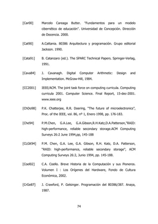 [Car00] Marcelo Careaga Butter. "Fundamentos para un modelo 
cibernético de educación". Universidad de Concepción. Dirección 
de Docencia. 2000. 
[Cat90] A.Cattania. 80386 Arquitectura y programación. Grupo editorial 
74 
Jackson. 1990. 
[Cata91] B. Catanzaro (ed.). The SPARC Technical Papers. Springer-Verlag, 
1991. 
[Cava84] J. Cavanagh. Digital Computer Arithmetic: Design and 
Implementation. McGraw-Hill, 1984. 
[CC2001] IEEE/ACM. The joint task force on computing curricula. Computing 
curricula 2001. Computer Science. Final Report, 15-dec-2001. 
www.ieee.org 
[ChDo98] P.K. Chatterjee, R.R. Doering, “The future of microelectronics”, 
Proc. of the IEEE, vol. 86, nº 1, Enero 1998, pp. 176-183. 
[Che94] P.M.Chen, G.A.Lee, G.A.Gibson,R.H.Katz,D.A.Patterson,"RAID: 
high-performance, reliable secondary storage.ACM Computing 
Surveys 26:2 June 1994,pp, 145-188 
[CLGK94] P.M. Chen, G.A. Lee, G.A. Gibson, R.H. Katz, D.A. Patterson, 
“RAID: high-performance, reliable secondary storage”, ACM 
Computing Surveys 26:2, Junio 1994, pp. 145-188. 
[Coel02] C.A. Coello. Breve Historia de la Computación y sus Pioneros. 
Volumen I : Los Orígenes del Hardware, Fondo de Cultura 
Económica, 2002. 
[CrGe87] J. Crawford, P. Gelsinger. Programación del 80386/387. Anaya, 
1987. 
 