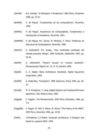 [Dani96] R.G. Daniels, “A Participant´s Perspective”, IEEE Micro, Diciembre 
75 
1996, pp. 21-31. 
[deMi90] P. de Miguel, “Fundamentos de los computadores”, Paraninfo, 
1990. 
[DeMi91] P. De Miguel. Arquitectura de Computadores. Fundamentos e 
Introducción al Paralelismo. Paraninfo, 1991. 
[DGMP90] P. De Miguel, M.I. García, M. Martínez, F. Pérez. Problemas de 
Estructura de Computadores. Paraninfo, 1990. 
[DiDu97] K. Diefendorff, P.K. Dubey, “How multimedia workloads will 
change processor design”, IEEE Computer, Septiembre 1997, pp. 
43-45. 
[Dief99] K. Diefendorff, “Power4 focuses on memory bandwith”, 
Microprocessor Report vol. 13, nº 13, Octubre 1999. 
[Digi92] E. C. Digital. Alpha Architecture Handbook. Digital Equipment 
Corporation, 1992. 
[Dutt99] A. Dutta-Roy, “Computers”, IEEE Spectrum, Enero 1999, pp. 46- 
51. 
[ErLa85] M. D. Ercegovac, T. Lang, Digital Systems and hardware/firmware 
algorithms. John Wiley & Sons, 1985. 
[Fagg96] F. Fagginn. The Microprocessor, IEEE Micro, Diciembre, 1996, pp. 
7-9 
[Fagg96b] F. Faggin, M. Hoff, S. Mazor, M. Shima, “The History of the 4004”, 
IEEE Micro, Diciembre 1996, pp. 10-20. 
[Fel94] J.M.Feldman, C.T.Retter. Computer architecture. A Designer text 
based on a generic RISC. 1994 
 