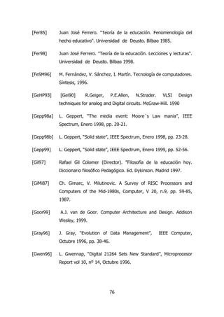 [Fer85] Juan José Ferrero. "Teoría de la educación. Fenomenología del 
hecho educativo". Universidad de Deusto. Bilbao 1985. 
[Fer98] Juan José Ferrero. "Teoría de la educación. Lecciones y lecturas". 
Universidad de Deusto. Bilbao 1998. 
[FeSM96] M. Fernández, V. Sánchez, I. Martín. Tecnología de computadores. 
76 
Síntesis, 1996. 
[GeHP93] [Gei90] R.Geiger, P.E.Allen, N.Strader. VLSI Design 
techniques for analog and Digital circuits. McGraw-Hill. 1990 
[Gepp98a] L. Geppert, “The media event: Moore´s Law mania”, IEEE 
Spectrum, Enero 1998, pp. 20-21. 
[Gepp98b] L. Geppert, “Solid state”, IEEE Spectrum, Enero 1998, pp. 23-28. 
[Gepp99] L. Geppert, “Solid state”, IEEE Spectrum, Enero 1999, pp. 52-56. 
[Gil97] Rafael Gil Colomer (Director). "Filosofía de la educación hoy. 
Diccionario filosófico Pedagógico. Ed. Dykinson. Madrid 1997. 
[GiMi87] Ch. Gimarc, V. Milutinovic. A Survey of RISC Processors and 
Computers of the Mid-1980s, Computer, V 20, n.9, pp. 59-85, 
1987. 
[Goor99] A.J. van de Goor. Computer Architecture and Design. Addison 
Wesley, 1999. 
[Gray96] J. Gray, “Evolution of Data Management”, IEEE Computer, 
Octubre 1996, pp. 38-46. 
[Gwen96] L. Gwennap, “Digital 21264 Sets New Standard”, Microprocesor 
Report vol 10, nº 14, Octubre 1996. 
 