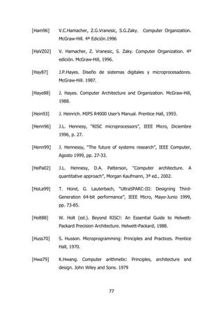 [Ham96] V.C.Hamacher, Z.G.Vranesic, S.G.Zaky. Computer Organization. 
McGraw-Hill. 4ª Edición.1996 
[HaVZ02] V. Hamacher, Z. Vranesic, S. Zaky. Computer Organization. 4ª 
edición. McGraw-Hill, 1996. 
[Hay87] J.P.Hayes. Diseño de sistemas digitales y microprocesadores. 
77 
McGraw-Hill. 1987. 
[Haye88] J. Hayes. Computer Architecture and Organization. McGraw-Hill, 
1988. 
[Hein93] J. Heinrich. MIPS R4000 User’s Manual. Prentice Hall, 1993. 
[Henn96] J.L. Hennesy, “RISC microprocessors”, IEEE Micro, Diciembre 
1996, p. 27. 
[Henn99] J. Hennessy, “The future of systems research”, IEEE Computer, 
Agosto 1999, pp. 27-33. 
[HePa02] J.L. Hennesy, D.A. Patterson, “Computer architecture. A 
quantitative approach”, Morgan Kaufmann, 3ª ed., 2002. 
[HoLa99] T. Horel, G. Lauterbach, “UltraSPARC-III: Designing Third- 
Generation 64-bit performance”, IEEE Micro, Mayo-Junio 1999, 
pp. 73-85. 
[Holt88] W. Holt (ed.). Beyond RISC!: An Essential Guide to Helwett- 
Packard Precision Architecture. Helwett-Packard, 1988. 
[Huss70] S. Husson. Microprogramming: Principles and Practices. Prentice 
Hall, 1970. 
[Hwa79] K.Hwang. Computer arithmetic: Principles, architecture and 
design. John Wiley and Sons. 1979 
 