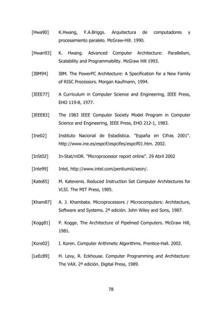 [Hwa90] K.Hwang, F.A.Briggs. Arquitectura de computadores y 
procesamiento paralelo. McGraw-Hill. 1990. 
[Hwan93] K. Hwang. Advanced Computer Architecture: Parallelism, 
Scalability and Programmability. McGraw Hill 1993. 
[IBM94] IBM. The PowerPC Architecture: A Specification for a New Family 
of RISC Processors. Morgan Kaufmann, 1994. 
[IEEE77] A Curriculum in Computer Science and Engineering, IEEE Press, 
78 
EHO 119-8, 1977. 
[IEEE83] The 1983 IEEE Computer Society Model Program in Computer 
Science and Engineering, IEEE Press, EHO 212-1, 1983. 
[Ine02] Instituto Nacional de Estadística. "España en Cifras 2001". 
http://www.ine.es/espcif/espcifes/espcif01.htm. 2002. 
[InSt02] In-Stat/mDR. "Microprocessor report online". 29 Abril 2002 
[Inte99] Intel, http://www.intel.com/pentiumiii/xeon/. 
[Kate85] M. Katevenis. Reduced Instruction Set Computer Architectures for 
VLSI. The MIT Press, 1985. 
[Kham87] A. J. Khambata. Microprocessors / Microcomputers: Architecture, 
Software and Systems. 2ª edición. John Wiley and Sons, 1987. 
[Kogg81] P. Kogge. The Architecture of Pipelined Computers. McGraw Hill, 
1981. 
[Kore02] I. Koren. Computer Arithmetic Algorithms. Prentice-Hall. 2002. 
[LeEc89] H. Levy, R. Eckhouse. Computer Programming and Architecture: 
The VAX. 2ª edición. Digital Press, 1989. 
 