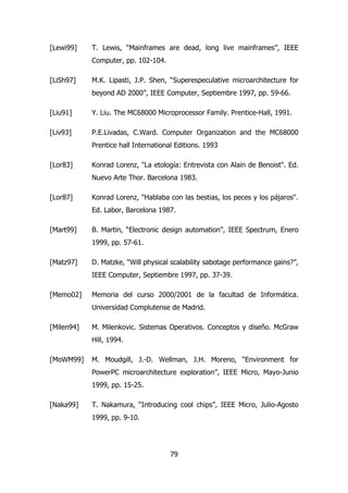 [Lewi99] T. Lewis, “Mainframes are dead, long live mainframes”, IEEE 
79 
Computer, pp. 102-104. 
[LiSh97] M.K. Lipasti, J.P. Shen, “Superespeculative microarchitecture for 
beyond AD 2000”, IEEE Computer, Septiembre 1997, pp. 59-66. 
[Liu91] Y. Liu. The MC68000 Microprocessor Family. Prentice-Hall, 1991. 
[Liv93] P.E.Livadas, C.Ward. Computer Organization and the MC68000 
Prentice hall International Editions. 1993 
[Lor83] Konrad Lorenz, "La etología: Entrevista con Alain de Benoist". Ed. 
Nuevo Arte Thor. Barcelona 1983. 
[Lor87] Konrad Lorenz, "Hablaba con las bestias, los peces y los pájaros". 
Ed. Labor, Barcelona 1987. 
[Mart99] B. Martin, “Electronic design automation”, IEEE Spectrum, Enero 
1999, pp. 57-61. 
[Matz97] D. Matzke, “Will physical scalability sabotage performance gains?”, 
IEEE Computer, Septiembre 1997, pp. 37-39. 
[Memo02] Memoria del curso 2000/2001 de la facultad de Informática. 
Universidad Complutense de Madrid. 
[Milen94] M. Milenkovic. Sistemas Operativos. Conceptos y diseño. McGraw 
Hill, 1994. 
[MoWM99] M. Moudgill, J.-D. Wellman, J.H. Moreno, “Environment for 
PowerPC microarchitecture exploration”, IEEE Micro, Mayo-Junio 
1999, pp. 15-25. 
[Naka99] T. Nakamura, “Introducing cool chips”, IEEE Micro, Julio-Agosto 
1999, pp. 9-10. 
 