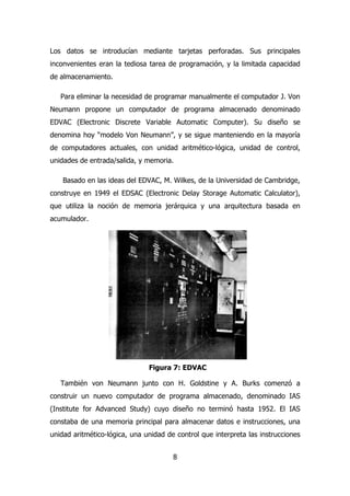 Los datos se introducían mediante tarjetas perforadas. Sus principales 
inconvenientes eran la tediosa tarea de programación, y la limitada capacidad 
de almacenamiento. 
Para eliminar la necesidad de programar manualmente el computador J. Von 
Neumann propone un computador de programa almacenado denominado 
EDVAC (Electronic Discrete Variable Automatic Computer). Su diseño se 
denomina hoy “modelo Von Neumann”, y se sigue manteniendo en la mayoría 
de computadores actuales, con unidad aritmético-lógica, unidad de control, 
unidades de entrada/salida, y memoria. 
Basado en las ideas del EDVAC, M. Wilkes, de la Universidad de Cambridge, 
construye en 1949 el EDSAC (Electronic Delay Storage Automatic Calculator), 
que utiliza la noción de memoria jerárquica y una arquitectura basada en 
acumulador. 
Figura 7: EDVAC 
También von Neumann junto con H. Goldstine y A. Burks comenzó a 
construir un nuevo computador de programa almacenado, denominado IAS 
(Institute for Advanced Study) cuyo diseño no terminó hasta 1952. El IAS 
constaba de una memoria principal para almacenar datos e instrucciones, una 
unidad aritmético-lógica, una unidad de control que interpreta las instrucciones 
8 
 