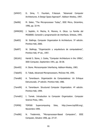 [SiFK97] D. Sima, T. Fountain, P.Kacsuk. "Advanced Computer 
Architectures. A Design Space Approach". Addison Weslwy, 1997. 
[Slat96] M. Slater, “The Microprocessor Today”, IEEE Micro, Diciembre, 
81 
1996, pp. 32-44. 
[SMMO95] J. Septién, H. Mecha, R. Moreno, K. Olcoz. La Familia del 
MC68000. Conexión y programación de interfaces. Síntesis, 1995. 
[Stal03] W. Stallings. Computer Organization & Architecture. 5ª edición. 
Prentice Hall, 2000. 
[Stal97] W. Stallings, “Organización y arquitectura de computadores”, 
Prentice Hall, 4ª ed., 1997. 
[StCo91] Harold S. Stone, J. Cocke, “Computer Architecture in the 1990s”, 
IEEE Computer, Septiembre 1991, pp. 30-38. 
[Ston83] H. Stone. Microcomputer Interfacing. Addison-Wesley, 1983. 
[Taba95] D. Tabak, Advanced Microprocessors. McGraw Hill, 1995. 
[Tane86] A. Tanenbaum. Organización de Computadoras: Un Enfoque 
Estructurado. 2ª edición. Prentice Hall, 1986. 
[Tane99] A. Tanenbaum. Structured Computer Organization. 4ª edición. 
Prentice Hall, 1999. 
[Tome81] I. Tomek. Introduction to Computer Organization. Computer 
Science Press, 1981. 
[TOP99] TOP500 Supercomputing Sites, http://www.top500.org/, 
Noviembre 1999. 
[Tred96] N. Tredennick, “Microprocessor-Based Computers”, IEEE 
Computer, Octubre 1996, pp. 27-37. 
 