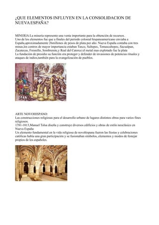 ¿QUE ELEMENTOS INFLUYEN EN LA CONSOLIDACION DE 
NUEVA ESPAÑA? 
MINERIA:La minería represento una venta importante para la obtención de recursos. 
Uno de los elementos fue que a finales del periodo colonial hispanoamericano enviaba a 
España,aproximadamente 26millones de pesos de plata por año. Nueva España contaba con tres 
minas,los centros de mayor importancia estaban Taxco, Sultepec, Temascaltepec, Sacualpan, 
Zacatecas, Fresnillo, Sombrerete,y Real del Catorce:el metal mas explotado fue la plata 
La fundación de presidio su función era proteger y defender de invasiones de potencias rituales y 
ataques de indios,también para la evangelización de pueblos. 
ARTE NOVOHISPANO: 
Las construcciones religiosas para el desarrollo urbano de lugares distintos obras para varios fines 
religiosos. 
1781-1813,Manuel Tolsa diseña y construye diversos edificios y obras de estilo neoclásico en 
Nueva España 
Un elemento fundamental en la vida religiosa de novohispana fueron las fiestas y celebraciones 
católicas había una gran participación y se fusionaban símbolos, elementos y modos de festejar 
propios de los españoles. 
 