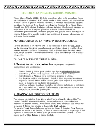 HISTORIA: LA PRIMERA GUERRA MUNDIAL 
Primera Guerra Mundial (1914 – 1919) fue un conflicto bélico global centrado en Europa 
que comenzó en el verano de 1914. La lucha terminó a finales del año 1918. Este conflicto 
involucró a todas las grandes potencias del mundo, se reunieron en dos alianzas opuestas: 
los Aliados (en torno a la Triple Entente) y los Imperios Centrales. En la Primera Guerra 
Mundial, más de 70 millones de efectivos militares, incluidos 60 millones de europeos, se 
movilizaron en una de las mayores guerras de la historia. Más de 9 millones de 
combatientes perdieron la vida, debido en gran parte a los grandes avances tecnológicos en 
potencia de fuego. Es el segundo conflicto más mortífero de la historia, solo superado por 
la Segunda Guerra Mundial. 
ANTECEDENTES DE LA PRIMERA GUERRA MUNDIAL 
Desde el 1871 hasta el 1914 Europa vivió lo que se ha dado en llamar la “Paz Armada”, 
que fue en extremo beneficiosa para el desarrollo económico, cultural y científico de las 
naciones industriales europeas. Sin embargo, entre las grandes potencias existía mucho 
recelo, lo que les inducia a armarse constantemente. De allí el nombre que se le ha dado a 
este periodo. 
CAUSAS DE LA PRIMERA GUERRA MUNDIAL 
1. Tensiones entre las potencias: los principales antagonismos 
internacionales eran los siguientes: 
 Entre Alemania y Francia por la rivalidad que dejo la Guerra Franco-Prusiana. 
 Entre Rusia y Austria por la hegemonía en la península de los Balcanes. 
 Entre Inglaterra y Alemania por la competencia comercial y colonial. 
 Las fricciones políticas entre Inglaterra, Francia y Rusia, a causa de la respectiva 
expansión colonial, fueron también intensas, pero fueron dejadas de lado para dar 
paso a la configuración de alianzas internacionales. 
 Aparte de las fuertes rivalidades coloniales, las potencias industriales se enfrentaron 
en el plano netamente económico. Lucharon entre sí por conseguir mercados para 
sus productos y retenerlos por conquista. 
2. ALIANZAS MILITARES Y POLÍTICAS 
Para asegurar los resultados de su victoria sobre Francia, el canciller alemán Otto Von 
Bismarck concibió un sistema de alianzas, basado en la estrecha colaboración entre 
Alemania y el imperio austriaco. A esta alianza se unió Italia, enemistada con Francia por 
la cuestión de Túnez, y así apareció la denominada Triple Alianza. 
Por su parte, Francia busco aliados que apoyaran sus deseos de desquite. Como Rusia era 
adversaria de Austria en los Balcanes, se firmó la alianza franco-rusa, a la que luego se unió 
Inglaterra al darse cuenta del enorme poder que estaba acumulando Alemania. De esta 
manera nació la Triple Entente o Entente Cordiale. 
 