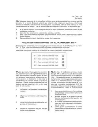 20 AC - 005 - 120 
2a. Sesión 
70. “Babeagua, sacerdote de los indios Siux, soñó que seres jamás vistos tejían una inmensa telaraña 
alrededor de su pueblo. Despertó sabiendo que así sería y dijo a los suyos: cuando esa extraña raza 
termine su telearaña, nos encerrarán en casas grises y cuadradas, sobre la tierra estéril, y en esas 
casas moriremos de hambre”. De las afirmaciones de Babeagua la historia nos ha demostrado que 
A. él se acercó mucho a lo que ha significado en los siglos posteriores el desarrollo urbano de las 
sociedades modernas. 
B. los indios Siux construyeron sus viviendas grandes y coloridas. 
C. en el sueño el sacerdote Siux percibió la superioridad del blanco, por lo que se resignó a que éste 
tejiera el futuro. 
D. Babeagua tuvo un sueño clarividente, porque él era sacerdote. 
PREGUNTAS DE SELECCIÓN MÚLTIPLE CON MÚLTIPLE RESPUESTA - TIPO IV 
Estas preguntas constan de un enunciado y 4 opciones relacionadas con él, identificadas con los núme-ros 
1, 2, 3 y 4. Sólo dos de estas opciones responden correctamente el enunciado. 
Seleccione la respuesta correcta de acuerdo con el cuadro que aparece a continuación. 
71. Las guerras mundiales y las crisis económi-cas 
propiciaron una fuerte migración de europeos 
fuera del continente. Los países del sur de Amé- 
rica acogieron especialmente a italianos y ale-manes 
quienes se destacaron en las artes, la 
arquitectura y las ciencias. Desde un punto de 
vista legal y cultural, puede considerarse que una 
persona que deja su país para vivir en otro, hace 
parte de este cuando 
1. comprende y se integra a la cultura del país 
receptor. 
2. adquiere el permiso de residencia perma-nente. 
3. olvida sus costumbres y obedece las exi-gencias 
de la otra cultura . 
4. respeta las costumbres del país pero las 
critica como atrasadas. 
72. En el sur de los Estados Unidos, a finales 
del siglo XIX, los defensores de la discriminación 
racial promovieron y fundaron el Ku Klux Klan en 
1866. Esta sociedad secreta se especializó en 
linchamientos, incendios y acciones violentas en 
contra de los habitantes de color. Esta agrupa-ci 
ón fue prohibida por una ley federal de 1871 
pero este movimiento reapareció en 1915. La 
aparición y el mantenimiento de grupos racistas 
violentos en Estados Unidos se explican porque 
1. los grupos minoritarios eran favorecidos y 
protegidos por las autoridades y las leyes 
norteamericanas. 
2. algunos sectores de la población se atri-buyeron 
cierta superioridad y poder por 
encima de otros. 
3. la sociedad norteamericana era muy diver-sa 
ya que había migrantes de muchas par-tes 
del mundo. 
4. ciertos grupos sociales estaban en contra 
de las leyes que favorecían a las comuni-dades 
negras. 
