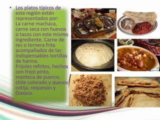 • Los platos típicos de 
esta región están 
representados por: 
La carne machaca, 
carne seca con huevos 
o tacos con este mismo 
ingrediente. Carne de 
res o ternera frita 
acompañados de las 
indispensables tortillas 
de harina. 
Frijoles refritos, hechos 
con frijol pinto, 
manteca de puerco, 
chile colorado y quesos 
cotija, requesón y 
Oaxaca. 
 
