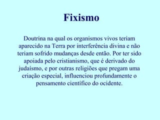 Doutrina na qual os organismos vivos teriam
aparecido na Terra por interferência divina e não
teriam sofrido mudanças desde então. Por ter sido
apoiada pelo cristianismo, que é derivado do
judaísmo, e por outras religiões que pregam uma
criação especial, influenciou profundamente o
pensamento científico do ocidente.
Fixismo
 