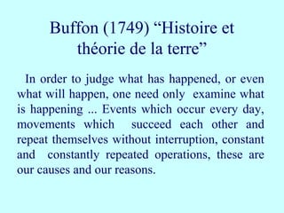 In order to judge what has happened, or even
what will happen, one need only examine what
is happening ... Events which occur every day,
movements which succeed each other and
repeat themselves without interruption, constant
and constantly repeated operations, these are
our causes and our reasons.
Buffon (1749) “Histoire et
théorie de la terre”
 