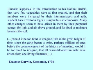 Linnæus supposes, in the Introduction to his Natural Orders,
that very few vegetables were at first created, and that their
numbers were increased by their intermarriages, and adds,
suadent haec Creatoris leges a simplicibus ad composita. Many
other changes seem to have arisen in them by their perpetual
contest for light and air above ground, and for food or moisture
beneath the soil.
(…)would it be too bold to imagine, that in the great length of
time, since the earth began to exist, perhaps millions of ages
before the commencement of the history of mankind, would it
be too bold to imagine, that all warm-blooded animals have
arisen from one living filament,(…)
Erasmus Darwin, Zoonomia, 1794
 