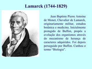 Jean Baptiste Pierre Antoine
de Monet, Chevalier de Lamarck,
originariamente militar, estudou
botânica e medicina. Inicialmente
protegido de Buffon, propôs a
evolução dos organismos através
do mecanismo de herança de
caracteres adquiridos. Foi depois
perseguido por Buffon. Cunhou o
termo “Biologia”.
Lamarck (1744-1829)
 