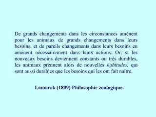 De grands changements dans les circonstances amènent
pour les animaux de grands changements dans leurs
besoins, et de pareils changements dans leurs besoins en
amènent nécessairement dans leurs actions. Or, si les
nouveaux besoins deviennent constants ou très durables,
les animaux prennent alors de nouvelles habitudes, qui
sont aussi durables que les besoins qui les ont fait naître.
Lamarck (1809) Philosophie zoologique.
 