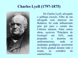 Charles Lyell (1797-1875)
Sir Charles Lyell, advogado
e geólogo escocês. Filho de um
advogado com interesse em
Botânica, foi cedo influenciado
pelo pai para o estudo das
Ciências naturais. Entre outras
obras, escreveu “Princípios de
Geologia” em 1833, onde
propunha a doutrina do
uniformitarismo, onde as
mudanças geológicas ocorreriam
de forma gradual durante todo o
tempo, ao contrário do
catastrofismo.
 