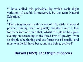 “I have called this principle, by which each slight
variation, if useful, is preserved, by the term Natural
Selection.”
(…)
“There is grandeur in this view of life, with its several
powers, having been originally breathed into a few
forms or into one; and that, whilst this planet has gone
cycling on according to the fixed law of gravity, from
so simple a beginning endless forms most beautiful and
most wonderful have been, and are being, evolved”
Darwin (1859) The Origin of Species
 