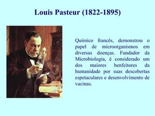Químico francês, demonstrou o
papel de microorganismos em
diversas doenças. Fundador da
Microbiologia, é considerado um
dos maiores benfeitores da
humanidade por suas descobertas
espetaculares e desenvolvimento de
vacinas.
Louis Pasteur (1822-1895)
 