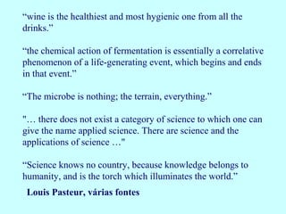 “wine is the healthiest and most hygienic one from all the
drinks.”
“the chemical action of fermentation is essentially a correlative
phenomenon of a life-generating event, which begins and ends
in that event.”
"… there does not exist a category of science to which one can
give the name applied science. There are science and the
applications of science …"
“The microbe is nothing; the terrain, everything.”
“Science knows no country, because knowledge belongs to
humanity, and is the torch which illuminates the world.”
Louis Pasteur, várias fontes
 