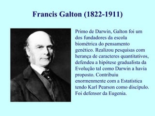 Primo de Darwin, Galton foi um
dos fundadores da escola
biométrica do pensamento
genético. Realizou pesquisas com
herança de caracteres quantitativos,
defendeu a hipótese gradualista da
Evolução tal como Darwin a havia
proposto. Contribuiu
enormenmente com a Estatística
tendo Karl Pearson como discípulo.
Foi defensor da Eugenia.
Francis Galton (1822-1911)
 