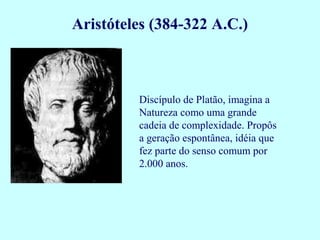 Discípulo de Platão, imagina a
Natureza como uma grande
cadeia de complexidade. Propôs
a geração espontânea, idéia que
fez parte do senso comum por
2.000 anos.
Aristóteles (384-322 A.C.)
 