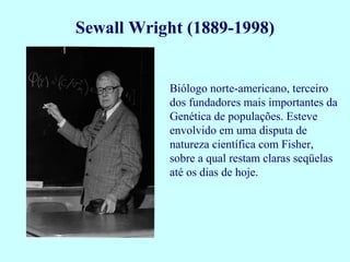 Biólogo norte-americano, terceiro
dos fundadores mais importantes da
Genética de populações. Esteve
envolvido em uma disputa de
natureza científica com Fisher,
sobre a qual restam claras seqüelas
até os dias de hoje.
Sewall Wright (1889-1998)
 