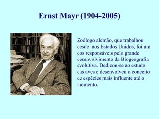 Zoólogo alemão, que trabalhou
desde nos Estados Unidos, foi um
dos responsáveis pelo grande
desenvolvimento da Biogeografia
evolutiva. Dedicou-se ao estudo
das aves e desenvolveu o conceito
de espécies mais influente até o
momento.
Ernst Mayr (1904-2005)
 