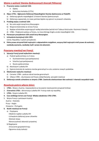 Wojna o wolność Stanów Zjednoczonych Ameryki Północnej
1. Przyczyny wojny o wolność USA:
 Opłaty
 Bostońska Herbatka (1773r)
2. 4lipca 1776r.- Ogłoszenie Deklaracji Niepodległości Stanów Zjednoczony w Filadelfii.
a) Deklaracja głosiła niepodległość 13 kolonii Stanów Zjednoczonych.
b) Deklaracja zapewniała, że nowe państwo będzie się opierać na prawach człowieka.
3. Przebieg wojny o wolność USA:
a) Na czele wojsk stanął Jerzy Waszyngton
b) Wsparcie kolonistów ze strony Francji
c) Napływ ochotników wspierających walkę kolonistów (wśród nich Tadeusz Kościuszko i Kazimierz Pułacki).
d) 1786r.- Podpisanie pokoju w Paryżu, na mocy którego Anglia uznała niepodległość USA.
4. Pierwszym prezydentem USA został Jerzy Waszyngton.
5. Uchwalenie konstytucji USA 1787r.
Ustrój- Republika / system prezydencki.
6. Pełne prawa otrzymali biali mężczyźni z odpowiednim majątkiem, wszyscy biali mężczyźni mieli prawo do wolności,
swobodę wyznania, swobodę myśli i prawo do własności.
Przyczyny rewolucji we Francji.
1. Sytuacja Francji przed wybuchem rewolucji:
a) Podział społeczeństwa na 3 stany
 Duchowieństwo (uprzywilejowana)
 Szlachta (uprzywilejowana)
 Reszta społeczeństwa
b) Absolutyzm Ludwika XVI
c) Dążenie kościoła do zwołania stanów generalnych w celu ustalenia nowych podatków.
2. Okoliczności wybuchu rewolucji:
a) Czerwiec 1789r.- podczas obrad stanów generalnych.
b) 14lipca 1789r.- zbuntowany lud Paryża zdobył Bastylię- początek rewolucji
3. Deklaracja została uchwalona w sierpniu 1789r. Zawierała oświeceniowe idee wolności i równości wszystkich ludzi.
Rewolucja pożera własne dzieci.
1. 1792r.- Wojna z Austrią- niepowodzenia w tej wojnie rewolucjoniści przypisali królowi.
2. 21września 1792r.- detronizacja Ludwika XVI- Francja stała się republiką.
3. 1793r.- Ścięcie Ludwika XVI.
4. Czas wielkiego terroru we Francji- Władza Jakobinów 1793-1794r.
5. Wojna Francji z państwami koalicji:
Austria – Holandia
Prusy – Anglia
Hiszpania – Portugalia
6. Skutki rewolucji we Francji:
a) Pozytywne
- Obalenie rządów Ludwika XVI
- Uchwalenie deklaracji praw człowieka
- Wolność słowa
- Nienaruszalność własności prywatnej
b) Negatywne
- Zniszczenie gospodarki kraju
- Ogromne straty ludności
 
