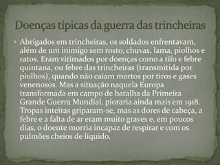  Abrigados em trincheiras, os soldados enfrentavam,
além de um inimigo sem rosto, chuvas, lama, piolhos e
ratos. Eram vitimados por doenças como a tifo e febre
quintana, ou febre das trincheiras (transmitida por
piolhos), quando não caíam mortos por tiros e gases
venenosos. Mas a situação naquela Europa
transformada em campo de batalha da Primeira
Grande Guerra Mundial, pioraria ainda mais em 1918.
Tropas inteiras griparam-se, mas as dores de cabeça, a
febre e a falta de ar eram muito graves e, em poucos
dias, o doente morria incapaz de respirar e com os
pulmões cheios de líquido.
 
