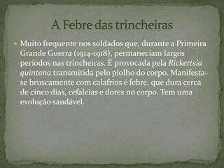  Muito frequente nos soldados que, durante a Primeira
Grande Guerra (1914-1918), permaneciam largos
períodos nas trincheiras. É provocada pela Rickettsia
quintana transmitida pelo piolho do corpo. Manifesta-
se bruscamente com calafrios e febre, que dura cerca
de cinco dias, cefaleias e dores no corpo. Tem uma
evolução saudável.
 
