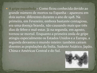  A gripe espanhola – Como ficou conhecida devido ao
grande número de mortos na Espanha – apareceu em
dois surtos diferentes durante o ano de 1918. Na
primeira, em Fevereiro, embora bastante contagiosa,
era uma doença branda, não causando mais que três
dias de febre e mal-estar. Já na segunda, em agosto,
tornou-se mortal. Enquanto a primeira onda de gripe
atingiu especialmente os Estados Unidos e a Europa, a
segunda devastou o mundo inteiro: também caíram
doentes as populações da Índia, Sudeste Asiático, Japão,
China e Américas Central e do Sul.
 
