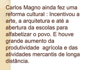 Carlos Magno ainda fez uma
reforma cultural : Incentivou a
arte, a arquitetura e até a
abertura da escolas para
alfabetizar o povo. E houve
grande aumento da
produtividade agrícola e das
atividades mercantis de longa
distância.
 