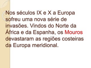 Nos séculos IX e X a Europa
sofreu uma nova série de
invasões. Vindos do Norte da
África e da Espanha, os Mouros
devastaram as regiões costeiras
da Europa meridional.
 