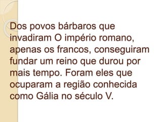 Dos povos bárbaros que
invadiram O império romano,
apenas os francos, conseguiram
fundar um reino que durou por
mais tempo. Foram eles que
ocuparam a região conhecida
como Gália no século V.
 