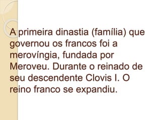 A primeira dinastia (família) que
governou os francos foi a
merovíngia, fundada por
Meroveu. Durante o reinado de
seu descendente Clovis I. O
reino franco se expandiu.
 