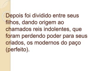 Depois foi dividido entre seus
filhos, dando origem ao
chamados reis indolentes, que
foram perdendo poder para seus
criados, os modernos do paço
(perfeito).
 