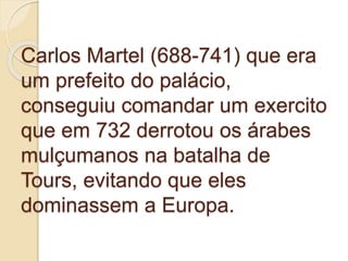 Carlos Martel (688-741) que era
um prefeito do palácio,
conseguiu comandar um exercito
que em 732 derrotou os árabes
mulçumanos na batalha de
Tours, evitando que eles
dominassem a Europa.
 