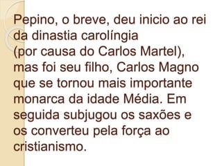 Pepino, o breve, deu inicio ao rei
da dinastia carolíngia
(por causa do Carlos Martel),
mas foi seu filho, Carlos Magno
que se tornou mais importante
monarca da idade Média. Em
seguida subjugou os saxões e
os converteu pela força ao
cristianismo.
 