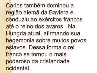 Carlos também dominou a
região alemã da Baviera e
conduziu ao exércitos francos
até o reino dos avaros. Na
Hungria atual, afirmando sua
hegemonia sobre muitos povos
eslavos. Dessa forma o rei
franco se tornou o mais
poderoso da cristandade
ocidental.
 