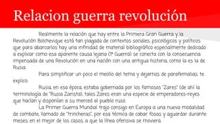 Relacion guerra revolución
Realmente la relación que hay entre la Primera Gran Guerra y la
Revolución Bolchevique está tan plagada de contextos sociales, psicológicos y políticos
que para abarcarlos hay una infinidad de material bibliográfico especialmente dedicado
a explicar como esa aparente causa lejana (1ª Guerra) se conecta con la consecuencia
impensada de una Revolución en una nación con una antigua historia, como la es la de
Rusia.
Para simplificar un poco el meollo del tema y dejarnos de parafernalias, te
explico:
Rusia, en esa época, estaba gobernada por los famosos "Zares" (de ahí la
terminología de "Rusia Zarista), tales Zares eran una especie de emperadores-reyes
que hacían y disponían a su merced al pueblo ruso.
La Primer Guerra Mundial trajo consigo en Europa a una nueva modalidad
de combate, llamado de "trincheras", por esa técnica de cabar fosas y aguardar durante
meses, en el mejor de los casos, a que la línea ofensiva se moviera.
 