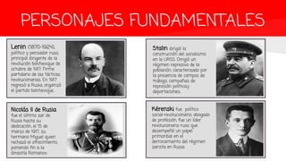 PERSONAJES FUNDAMENTALES
Lenin (1870-1924),
político y pensador ruso,
principal dirigente de la
revolución bolchevique de
octubre de 1917. Firme
partidario de las tácticas
revolucionarias. En 1917
regresó a Rusia, organizó
el partido bolchevique.
Nicolás II de Rusia
fue el último zar de
Rusia hasta su
abdicación, el 15 de
marzo de 1917, su
hermano Miguel quien
rechazó el ofrecimiento,
poniendo fin a la
dinastía Romanov.
Stalin dirigió la
construcción del socialismo
en la URSS. Dirigió un
régimen represivo de la
población, caracterizado por
la presencia de campos de
trabajo, campañas de
represión política,y
deportaciones.
Kérenski fue político
social-revolucionario, abogado
de profesión, fue un líder
revolucionario ruso que
desempeñó un papel
primordial en el
derrocamiento del régimen
zarista en Rusia.
 