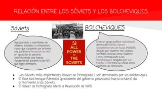 RELACIÓN ENTRE LOS SÓVIETS Y LOS BOLCHEVIQUES
Sóviets BOLCHEVIQUES
Agrupaciones o asambleas de
obreros, soldados y campesinos
rusos que surgieron por primera
vez durante la Revolución de 1905
en oposición al zarismo,
constituyendo una fuerza
fundamental durante la de 1917,
que logró derribarlo.
Eran un grupo político radicalizado
dentro del Partido Obrero
Socialdemócrata de Rusia (POSDR),
dirigido por Vladímir Ilich Uliánov,
también conocido como Vladímir
Lenin, contrapuesto a los
mencheviques, dirigidos por Yuli
Mártov. El término se utiliza como
sinónimo de comunista
● Los Sóviets más importantes (Soviet de Petrogrado…) son dominados por los bolcheviques
● El líder bolchevique Kérenski (presidente del gobierno provisional hasta octubre) da
armamento a los Sóviets
● El Sóviet de Petrogrado lideró la Revolución de 1905
 