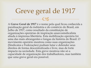 
A Greve Geral de 1917 é o nome pela qual ficou conhecida a
paralisação geral da indústria e do comércio do Brasil, em
Julho de 1917, como resultado da constituição de
organizações operárias de inspiração anarcosindicalista
aliada à imprensa libertária. Esta mobilização operária foi
uma das mais abrangentes e longas da história do Brasil. O
movimento operário mostrou como suas organizações
(Sindicatos e Federações) podiam lutar e defender seus
direitos de forma descentralizada e livre, mas de forte
impacto na sociedade. Esta greve mostrou não só a
capacidade de organização dos trabalhadores, mas também
que uma greve geral era possível.
Greve geral de 1917
 