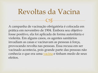 
A campanha de vacinação obrigatória é colocada em
prática em novembro de 1904. Embora seu objetivo
fosse positivo, ela foi aplicada de forma autoritária e
violenta. Em alguns casos, os agentes sanitários
invadiam as casas e vacinavam as pessoas à força,
provocando revolta nas pessoas. Essa recusa em ser
vacinado acontecia, pois grande parte das pessoas não
conhecia o que era uma vacina e tinham medo de seus
efeitos.
Revoltas da Vacina
 