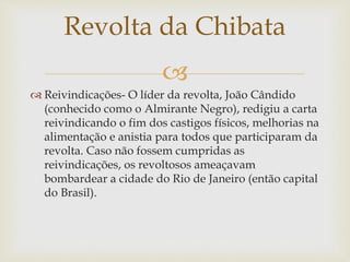 
 Reivindicações- O líder da revolta, João Cândido
(conhecido como o Almirante Negro), redigiu a carta
reivindicando o fim dos castigos físicos, melhorias na
alimentação e anistia para todos que participaram da
revolta. Caso não fossem cumpridas as
reivindicações, os revoltosos ameaçavam
bombardear a cidade do Rio de Janeiro (então capital
do Brasil).
Revolta da Chibata
 