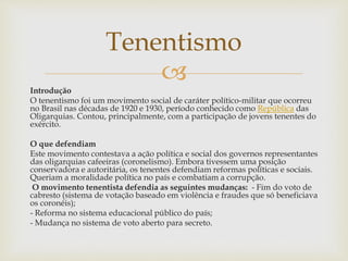 
Introdução
O tenentismo foi um movimento social de caráter político-militar que ocorreu
no Brasil nas décadas de 1920 e 1930, período conhecido como República das
Oligarquias. Contou, principalmente, com a participação de jovens tenentes do
exército.
O que defendiam
Este movimento contestava a ação política e social dos governos representantes
das oligarquias cafeeiras (coronelismo). Embora tivessem uma posição
conservadora e autoritária, os tenentes defendiam reformas políticas e sociais.
Queriam a moralidade política no país e combatiam a corrupção.
O movimento tenentista defendia as seguintes mudanças: - Fim do voto de
cabresto (sistema de votação baseado em violência e fraudes que só beneficiava
os coronéis);
- Reforma no sistema educacional público do país;
- Mudança no sistema de voto aberto para secreto.
Tenentismo
 