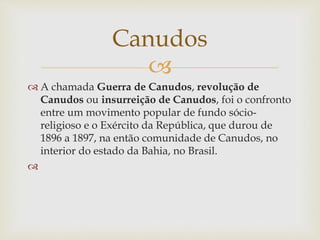 
 A chamada Guerra de Canudos, revolução de
Canudos ou insurreição de Canudos, foi o confronto
entre um movimento popular de fundo sócio-
religioso e o Exército da República, que durou de
1896 a 1897, na então comunidade de Canudos, no
interior do estado da Bahia, no Brasil.

Canudos
 