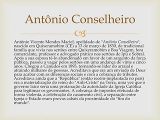
Antônio Vicente Mendes Maciel, apelidado de "Antônio Conselheiro",
nascido em Quixeramobim (CE) a 13 de março de 1830, de tradicional
família que vivia nos sertões entre Quixeramobim e Boa Viagem, fora
comerciante, professor e advogado prático nos sertões de Ipu e Sobral.
Após a sua esposa tê-lo abandonado em favor de um sargento da força
pública, passou a vagar pelos sertões em uma andança de vinte e cinco
anos. Chegou a Canudos em 1893, tornando-se líder do arraial e
atraindo milhares de pessoas. Acreditava que era um enviado de Deus
para acabar com as diferenças sociais e com a cobrança de tributos.
Acreditava ainda que a "República" (então recém-implantada no país)
era a materialização do reino do "Anti-Cristo" na Terra, uma vez que o
governo laico seria uma profanação da autoridade da Igreja Católica
para legitimar os governantes. A cobrança de impostos efetuada de
forma violenta, a celebração do casamento civil, a separação entre
Igreja e Estado eram provas cabais da proximidade do "fim do
mundo".
Antônio Conselheiro
 