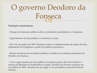 
Principais características:
- Choque de interesses políticos entre o presidente (autoritário) e o Congresso;
- Agravamento da crise política e econômica no país;
- Em 3 de novembro de 1891: Deodoro ordena o estabelecimento de estado de sítio,
fechamento do Congresso e prisão de políticos opositores.;
- Reação de setores da sociedade, militares e políticos às medidas autoritárias de
Deodoro da Fonseca;
- Com o agravamento da crise política e econômica, greve dos ferroviários e a
ameaça da Marinha de bombardear a capital, Deodoro da Fonseca renuncia em
novembro de 1891. Assumiu em seu lugar o vice-presidente, marechal Floriano
Peixoto.
O governo Deodoro da
Fonseca
 