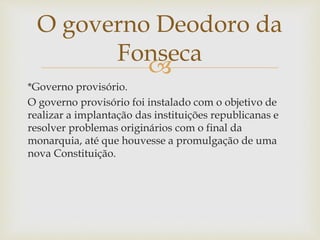 
*Governo provisório.
O governo provisório foi instalado com o objetivo de
realizar a implantação das instituições republicanas e
resolver problemas originários com o final da
monarquia, até que houvesse a promulgação de uma
nova Constituição.
O governo Deodoro da
Fonseca
 