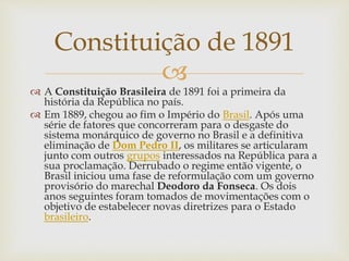 
 A Constituição Brasileira de 1891 foi a primeira da
história da República no país.
 Em 1889, chegou ao fim o Império do Brasil. Após uma
série de fatores que concorreram para o desgaste do
sistema monárquico de governo no Brasil e a definitiva
eliminação de Dom Pedro II, os militares se articularam
junto com outros grupos interessados na República para a
sua proclamação. Derrubado o regime então vigente, o
Brasil iniciou uma fase de reformulação com um governo
provisório do marechal Deodoro da Fonseca. Os dois
anos seguintes foram tomados de movimentações com o
objetivo de estabelecer novas diretrizes para o Estado
brasileiro.
Constituição de 1891
 